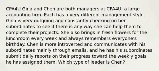 CPA4U Gina and Chen are both managers at CPA4U, a large accounting firm. Each has a very different management style. Gina is very outgoing and constantly checking on her subordinates to see if there is any way she can help them to complete their projects. She also brings in fresh flowers for the lunchroom every week and always remembers everyone's birthday. Chen is more introverted and communicates with his subordinates mainly through emails, and he has his subordinates submit daily reports on their progress toward the weekly goals he has assigned them. Which type of leader is Chen?