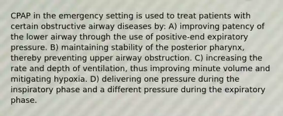 CPAP in the emergency setting is used to treat patients with certain obstructive airway diseases by: A) improving patency of the lower airway through the use of positive-end expiratory pressure. B) maintaining stability of the posterior pharynx, thereby preventing upper airway obstruction. C) increasing the rate and depth of ventilation, thus improving minute volume and mitigating hypoxia. D) delivering one pressure during the inspiratory phase and a different pressure during the expiratory phase.