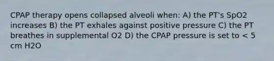 CPAP therapy opens collapsed alveoli when: A) the PT's SpO2 increases B) the PT exhales against positive pressure C) the PT breathes in supplemental O2 D) the CPAP pressure is set to < 5 cm H2O