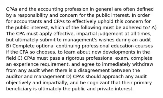 CPAs and the accounting profession in general are often defined by a responsibility and concern for the public interest. In order for accountants and CPAs to effectively uphold this concern for the public interest, which of the following must be adhered to? A) The CPA must apply effective, impartial judgement at all times, but ultimately submit to management's wishes during an audit B) Complete optional continuing professional education courses if the CPA so chooses, to learn about new developments in the field C) CPAs must pass a rigorous professional exam, complete an experience requirement, and agree to immediately withdraw from any audit when there is a disagreement between the auditor and management D) CPAs should approach any audit objectively and impartially, and be cognizant that their primary beneficiary is ultimately the public and private interest