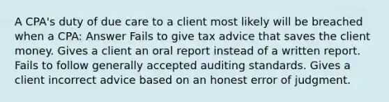 A CPA's duty of due care to a client most likely will be breached when a CPA: Answer Fails to give tax advice that saves the client money. Gives a client an oral report instead of a written report. Fails to follow generally accepted auditing standards. Gives a client incorrect advice based on an honest error of judgment.