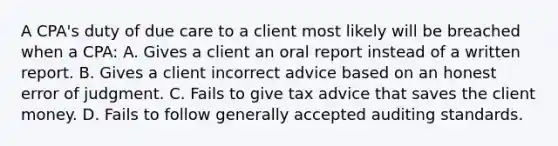 A CPA's duty of due care to a client most likely will be breached when a CPA: A. Gives a client an oral report instead of a written report. B. Gives a client incorrect advice based on an honest error of judgment. C. Fails to give tax advice that saves the client money. D. Fails to follow generally accepted auditing standards.