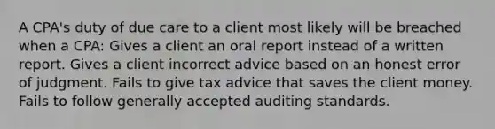 A CPA's duty of due care to a client most likely will be breached when a CPA: Gives a client an oral report instead of a written report. Gives a client incorrect advice based on an honest error of judgment. Fails to give tax advice that saves the client money. Fails to follow generally accepted auditing standards.