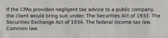 If the CPAs provided negligent tax advice to a public company, the client would bring suit under: The Securities Act of 1933. The Securities Exchange Act of 1934. The federal income tax law. Common law.