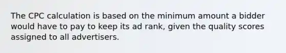 The CPC calculation is based on the minimum amount a bidder would have to pay to keep its ad rank, given the quality scores assigned to all advertisers.