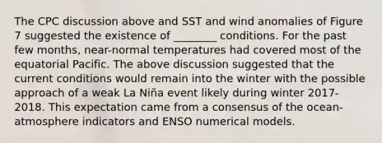 The CPC discussion above and SST and wind anomalies of Figure 7 suggested the existence of ________ conditions. For the past few months, near-normal temperatures had covered most of the equatorial Pacific. The above discussion suggested that the current conditions would remain into the winter with the possible approach of a weak La Niña event likely during winter 2017-2018. This expectation came from a consensus of the ocean-atmosphere indicators and ENSO numerical models.