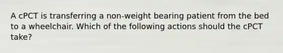 A cPCT is transferring a non-weight bearing patient from the bed to a wheelchair. Which of the following actions should the cPCT take?