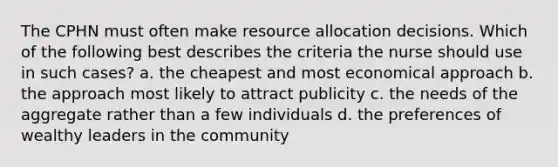 The CPHN must often make resource allocation decisions. Which of the following best describes the criteria the nurse should use in such cases? a. the cheapest and most economical approach b. the approach most likely to attract publicity c. the needs of the aggregate rather than a few individuals d. the preferences of wealthy leaders in the community