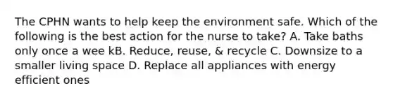 The CPHN wants to help keep the environment safe. Which of the following is the best action for the nurse to take? A. Take baths only once a wee kB. Reduce, reuse, & recycle C. Downsize to a smaller living space D. Replace all appliances with energy efficient ones