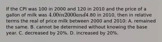 If the CPI was 100 in 2000 and 120 in 2010 and the price of a gallon of milk was 4.00 in 2000 and4.80 in 2010, then in relative terms the real of price milk between 2000 and 2010: A. remained the same. B. cannot be determined without knowing the base year. C. decreased by 20%. D. increased by 20%.