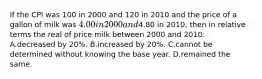 If the CPI was 100 in 2000 and 120 in 2010 and the price of a gallon of milk was 4.00 in 2000 and4.80 in 2010, then in relative terms the real of price milk between 2000 and 2010: A.decreased by 20%. B.increased by 20%. C.cannot be determined without knowing the base year. D.remained the same.