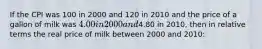 If the CPI was 100 in 2000 and 120 in 2010 and the price of a gallon of milk was 4.00 in 2000 and4.80 in 2010, then in relative terms the real price of milk between 2000 and 2010: