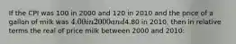 If the CPI was 100 in 2000 and 120 in 2010 and the price of a gallon of milk was 4.00 in 2000 and4.80 in 2010, then in relative terms the real of price milk between 2000 and 2010: