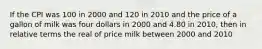 If the CPI was 100 in 2000 and 120 in 2010 and the price of a gallon of milk was four dollars in 2000 and 4.80 in 2010, then in relative terms the real of price milk between 2000 and 2010