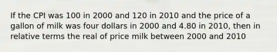 If the CPI was 100 in 2000 and 120 in 2010 and the price of a gallon of milk was four dollars in 2000 and 4.80 in 2010, then in relative terms the real of price milk between 2000 and 2010