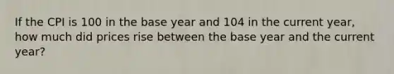 If the CPI is 100 in the base year and 104 in the current year, how much did prices rise between the base year and the current year?