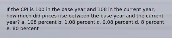 If the CPI is 100 in the base year and 108 in the current year, how much did prices rise between the base year and the current year? a. 108 percent b. 1.08 percent c. 0.08 percent d. 8 percent e. ​80 percent