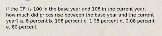 If the CPI is 100 in the base year and 108 in the current year, how much did prices rise between the base year and the current year? a. 8 percent b. 108 percent c. 1.08 percent d. 0.08 percent e. 80 percent