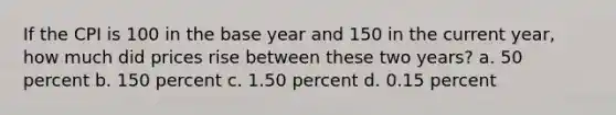 If the CPI is 100 in the base year and 150 in the current year, how much did prices rise between these two years? a. 50 percent b. 150 percent c. 1.50 percent d. 0.15 percent