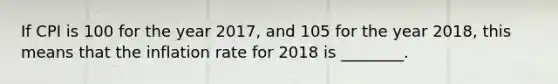 If CPI is 100 for the year 2017, and 105 for the year 2018, this means that the inflation rate for 2018 is ________.