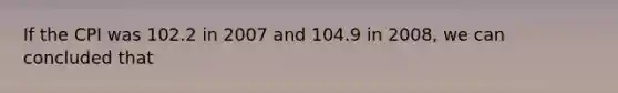 If the CPI was 102.2 in 2007 and 104.9 in 2008, we can concluded that