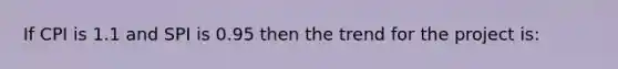 If CPI is 1.1 and SPI is 0.95 then the trend for the project is: