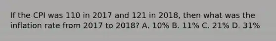 If the CPI was 110 in 2017 and 121 in 2018, then what was the inflation rate from 2017 to 2018? A. 10% B. 11% C. 21% D. 31%