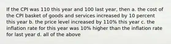 If the CPI was 110 this year and 100 last year, then a. the cost of the CPI basket of goods and services increased by 10 percent this year b. the price level increased by 110% this year c. the inflation rate for this year was 10% higher than the inflation rate for last year d. all of the above