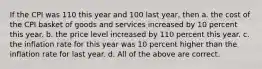 If the CPI was 110 this year and 100 last year, then a. the cost of the CPI basket of goods and services increased by 10 percent this year. b. the price level increased by 110 percent this year. c. the inflation rate for this year was 10 percent higher than the inflation rate for last year. d. All of the above are correct.