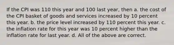 If the CPI was 110 this year and 100 last year, then a. the cost of the CPI basket of goods and services increased by 10 percent this year. b. the price level increased by 110 percent this year. c. the inflation rate for this year was 10 percent higher than the inflation rate for last year. d. All of the above are correct.