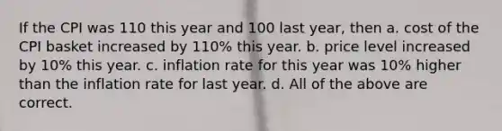 If the CPI was 110 this year and 100 last year, then a. cost of the CPI basket increased by 110% this year. b. price level increased by 10% this year. c. inflation rate for this year was 10% higher than the inflation rate for last year. d. All of the above are correct.