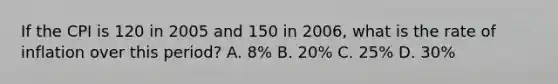 If the CPI is 120 in 2005 and 150 in 2006, what is the rate of inflation over this period? A. 8% B. 20% C. 25% D. 30%