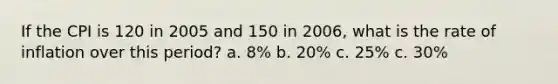 If the CPI is 120 in 2005 and 150 in 2006, what is the rate of inflation over this period? a. 8% b. 20% c. 25% c. 30%