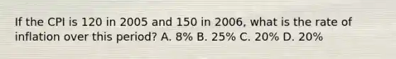 If the CPI is 120 in 2005 and 150 in 2006, what is the rate of inflation over this period? A. 8% B. 25% C. 20% D. 20%