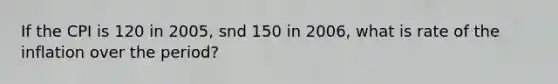 If the CPI is 120 in 2005, snd 150 in 2006, what is rate of the inflation over the period?