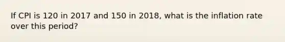 If CPI is 120 in 2017 and 150 in 2018, what is the inflation rate over this period?