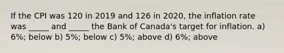 If the CPI was 120 in 2019 and 126 in 2020, the inflation rate was _____ and _____ the Bank of Canada's target for inflation. a) 6%; below b) 5%; below c) 5%; above d) 6%; above