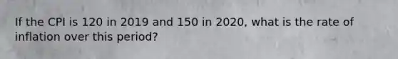 If the CPI is 120 in 2019 and 150 in 2020, what is the rate of inflation over this period?