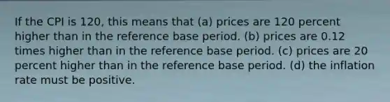 If the CPI is 120, this means that (a) prices are 120 percent higher than in the reference base period. (b) prices are 0.12 times higher than in the reference base period. (c) prices are 20 percent higher than in the reference base period. (d) the inflation rate must be positive.