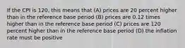 If the CPI is 120, this means that (A) prices are 20 percent higher than in the reference base period (B) prices are 0.12 times higher than in the reference base period (C) prices are 120 percent higher than in the reference base period (D) the inflation rate must be positive