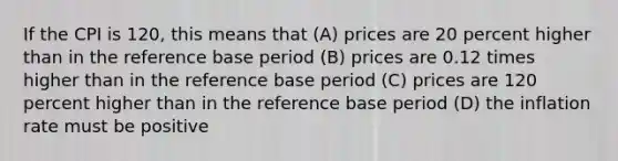 If the CPI is 120, this means that (A) prices are 20 percent higher than in the reference base period (B) prices are 0.12 times higher than in the reference base period (C) prices are 120 percent higher than in the reference base period (D) the inflation rate must be positive