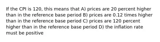 If the CPI is 120, this means that A) prices are 20 percent higher than in the reference base period B) prices are 0.12 times higher than in the reference base period C) prices are 120 percent higher than in the reference base period D) the inflation rate must be positive