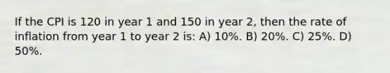 If the CPI is 120 in year 1 and 150 in year 2, then the rate of inflation from year 1 to year 2 is: A) 10%. B) 20%. C) 25%. D) 50%.