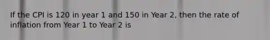 If the CPI is 120 in year 1 and 150 in Year 2, then the rate of inflation from Year 1 to Year 2 is