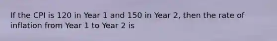 If the CPI is 120 in Year 1 and 150 in Year 2, then the rate of inflation from Year 1 to Year 2 is