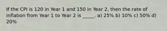 If the CPI is 120 in Year 1 and 150 in Year 2, then the rate of inflation from Year 1 to Year 2 is _____. a) 25% b) 10% c) 50% d) 20%