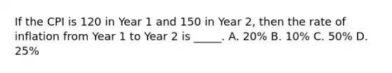 If the CPI is 120 in Year 1 and 150 in Year 2, then the rate of inflation from Year 1 to Year 2 is _____. A. 20% B. 10% C. 50% D. 25%