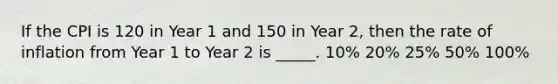 If the CPI is 120 in Year 1 and 150 in Year 2, then the rate of inflation from Year 1 to Year 2 is _____. 10% 20% 25% 50% 100%