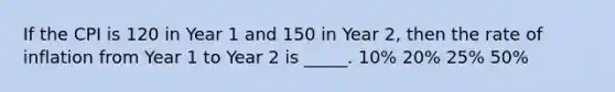 If the CPI is 120 in Year 1 and 150 in Year 2, then the rate of inflation from Year 1 to Year 2 is _____. 10% 20% 25% 50%