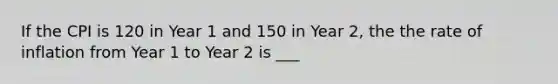 If the CPI is 120 in Year 1 and 150 in Year 2, the the rate of inflation from Year 1 to Year 2 is ___